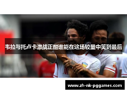 韦拉与托卢卡激战正酣谁能在这场较量中笑到最后